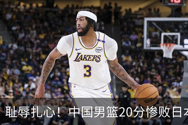 耻辱扎心！中国男篮20分惨败日本二队！终究还是走了国足的老路